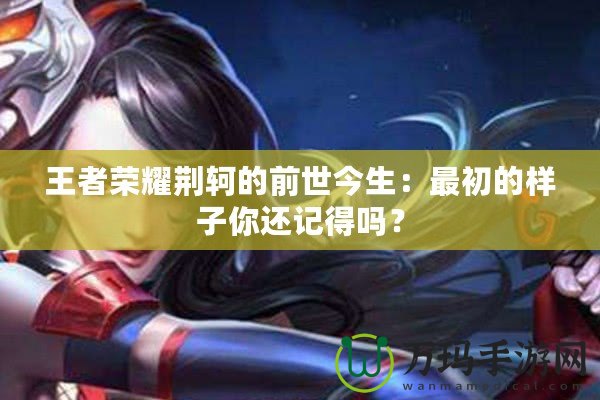 王者榮耀荊軻的前世今生：最初的樣子你還記得嗎？