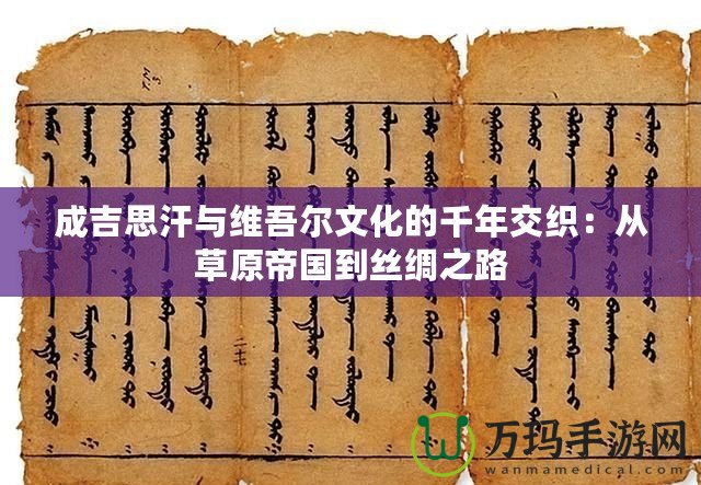 成吉思汗與維吾爾文化的千年交織：從草原帝國(guó)到絲綢之路