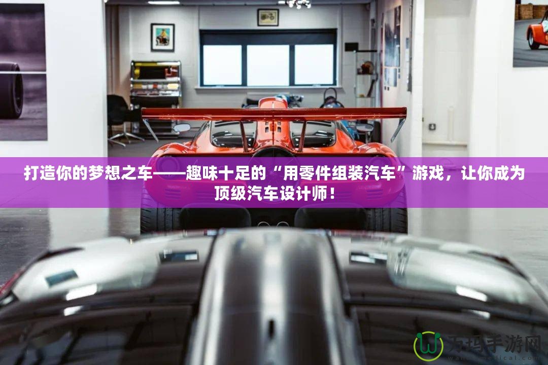 打造你的夢想之車——趣味十足的“用零件組裝汽車”游戲，讓你成為頂級汽車設計師！