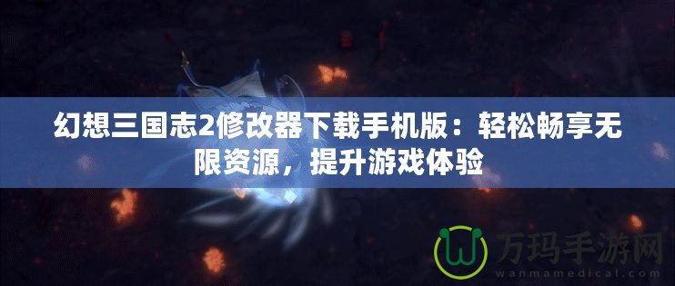 幻想三國志2修改器下載手機版：輕松暢享無限資源，提升游戲體驗