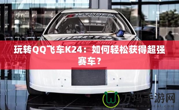 玩轉(zhuǎn)QQ飛車K24：如何輕松獲得超強(qiáng)賽車？