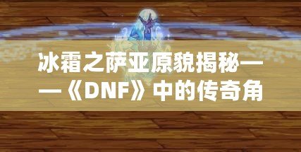 冰霜之薩亞原貌揭秘——《DNF》中的傳奇角色再現(xiàn)！