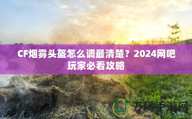 CF煙霧頭盔怎么調(diào)最清楚？2024網(wǎng)吧玩家必看攻略