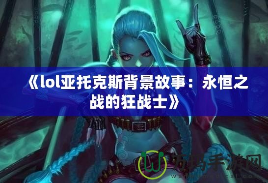 《lol亞托克斯背景故事：永恒之戰(zhàn)的狂戰(zhàn)士》