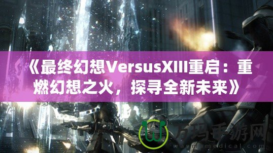 《最終幻想VersusXIII重啟：重燃幻想之火，探尋全新未來》