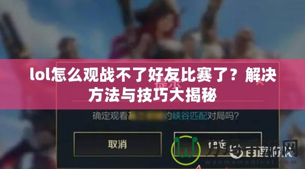 lol怎么觀戰(zhàn)不了好友比賽了？解決方法與技巧大揭秘