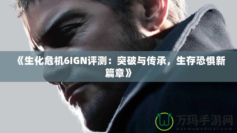 《生化危機6IGN評測：突破與傳承，生存恐懼新篇章》