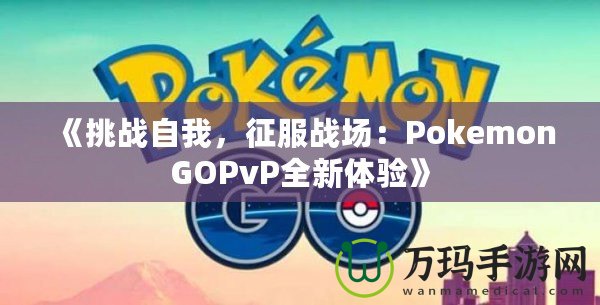 《挑戰(zhàn)自我，征服戰(zhàn)場：PokemonGOPvP全新體驗》