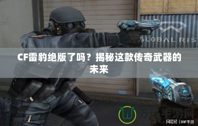 CF雷豹絕版了嗎？揭秘這款傳奇武器的未來