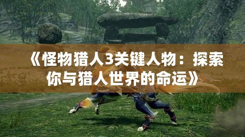 《怪物獵人3關鍵人物：探索你與獵人世界的命運》