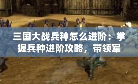 三國大戰(zhàn)兵種怎么進階：掌握兵種進階攻略，帶領軍隊橫掃千軍！