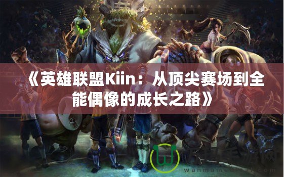 《英雄聯(lián)盟Kiin：從頂尖賽場到全能偶像的成長之路》