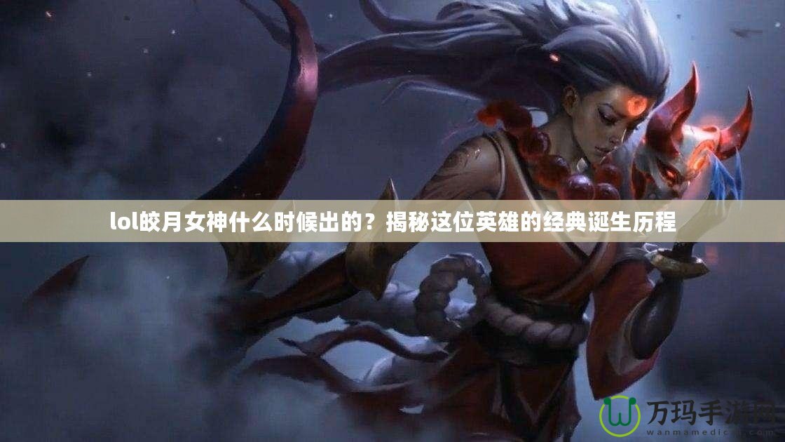 lol皎月女神什么時候出的？揭秘這位英雄的經(jīng)典誕生歷程