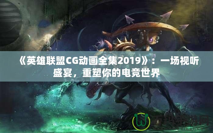 《英雄聯(lián)盟CG動畫全集2019》：一場視聽盛宴，重塑你的電競世界