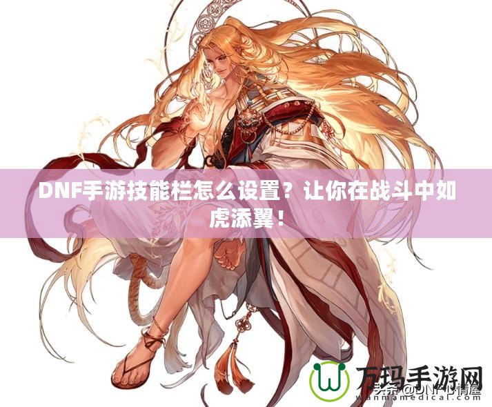 DNF手游技能欄怎么設(shè)置？讓你在戰(zhàn)斗中如虎添翼！