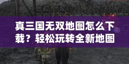 真三國(guó)無(wú)雙地圖怎么下載？輕松玩轉(zhuǎn)全新地圖，提升游戲體驗(yàn)！