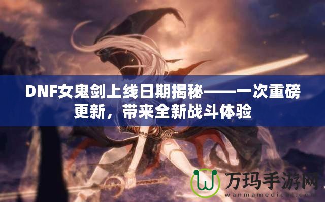 DNF女鬼劍上線日期揭秘——一次重磅更新，帶來全新戰(zhàn)斗體驗