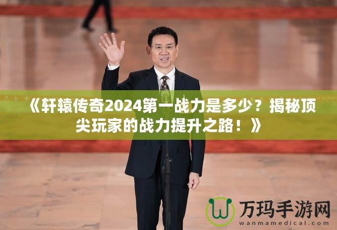 《軒轅傳奇2024第一戰(zhàn)力是多少？揭秘頂尖玩家的戰(zhàn)力提升之路！》