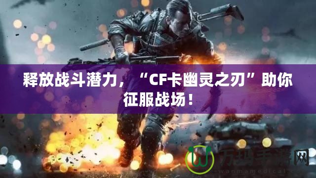 釋放戰(zhàn)斗潛力，“CF卡幽靈之刃”助你征服戰(zhàn)場！