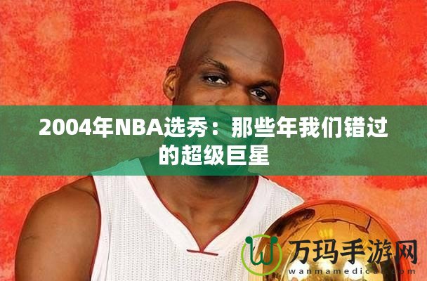 2004年NBA選秀：那些年我們錯(cuò)過(guò)的超級(jí)巨星