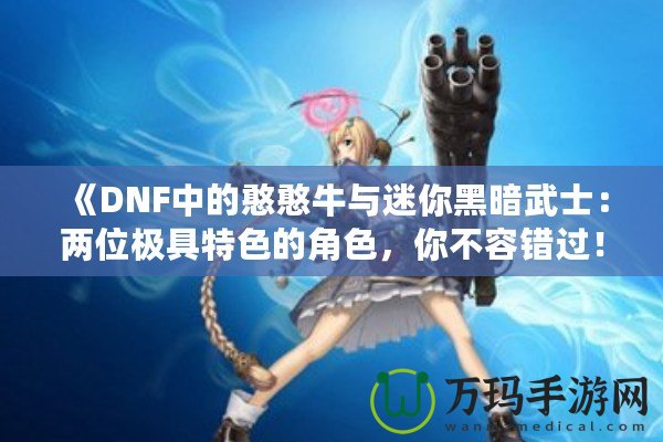 《DNF中的憨憨牛與迷你黑暗武士：兩位極具特色的角色，你不容錯過！》