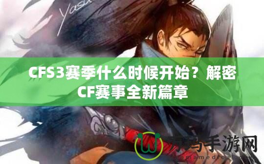 CFS3賽季什么時候開始？解密CF賽事全新篇章