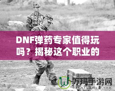 DNF彈藥專家值得玩嗎？揭秘這個職業(yè)的獨特魅力與優(yōu)勢！