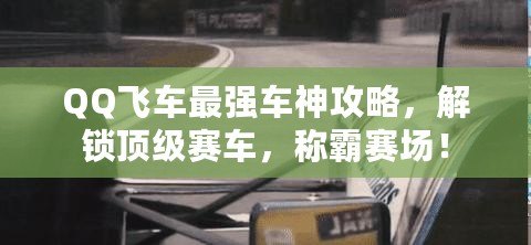 QQ飛車最強車神攻略，解鎖頂級賽車，稱霸賽場！