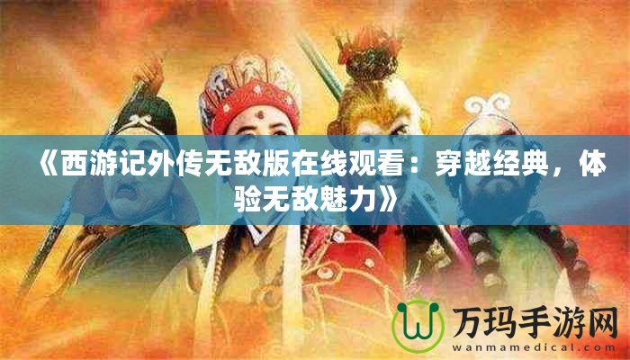 《西游記外傳無敵版在線觀看：穿越經(jīng)典，體驗無敵魅力》